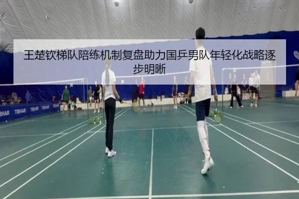 王楚钦梯队陪练机制复盘助力国乒男队年轻化战略逐步明晰